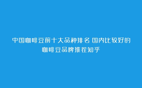 中国咖啡豆前十大品种排名（国内比较好的咖啡豆品牌推荐知乎）