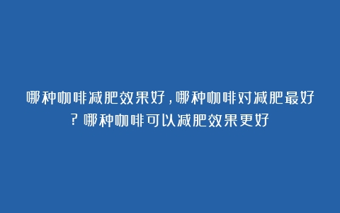 哪种咖啡减肥效果好,哪种咖啡对减肥最好?（哪种咖啡可以减肥效果更好）