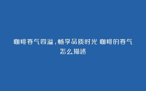 咖啡香气四溢，畅享品质时光（咖啡的香气怎么描述）