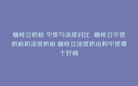 咖啡豆烘焙：中度与深度对比 咖啡豆中度烘焙和深度烘焙（咖啡豆深度烘培和中度哪个好喝）