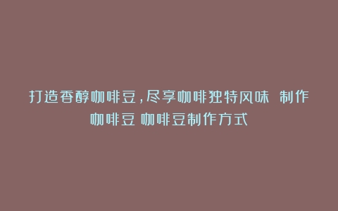 打造香醇咖啡豆，尽享咖啡独特风味 制作咖啡豆（咖啡豆制作方式）