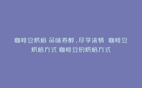 咖啡豆烘焙：品味香醇，尽享浓情 咖啡豆烘焙方式（咖啡豆的烘焙方式）