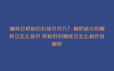 咖啡豆烘焙后的保存技巧? 刚烘焙完的咖啡豆怎么保存（烘焙好的咖啡豆怎么制作成咖啡）