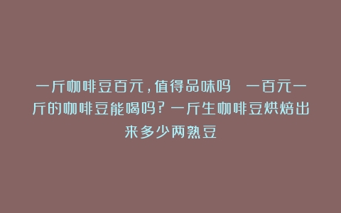 一斤咖啡豆百元，值得品味吗？ 一百元一斤的咖啡豆能喝吗?（一斤生咖啡豆烘焙出来多少两熟豆）