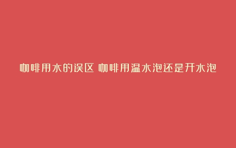 咖啡用水的误区（咖啡用温水泡还是开水泡）