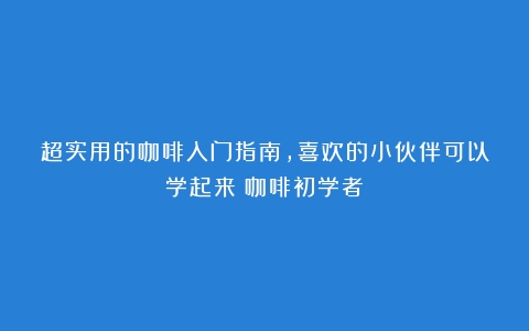 超实用的咖啡入门指南，喜欢的小伙伴可以学起来（咖啡初学者）