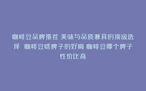 咖啡豆品牌推荐：美味与品质兼具的顶级选择 咖啡豆啥牌子的好喝（咖啡豆哪个牌子性价比高）