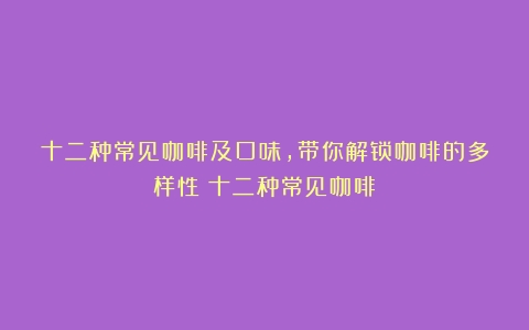 十二种常见咖啡及口味，带你解锁咖啡的多样性（十二种常见咖啡）