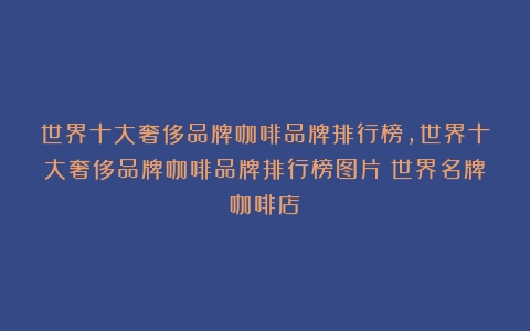 世界十大奢侈品牌咖啡品牌排行榜,世界十大奢侈品牌咖啡品牌排行榜图片（世界名牌咖啡店）