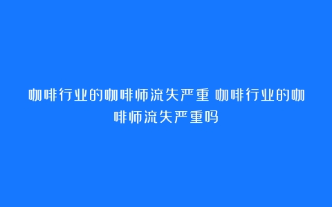 咖啡行业的咖啡师流失严重（咖啡行业的咖啡师流失严重吗）