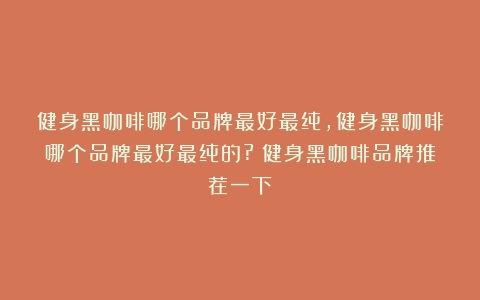 健身黑咖啡哪个品牌最好最纯,健身黑咖啡哪个品牌最好最纯的?（健身黑咖啡品牌推荐一下）