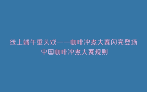 线上端午重头戏——咖啡冲煮大赛闪亮登场（中国咖啡冲煮大赛规则）