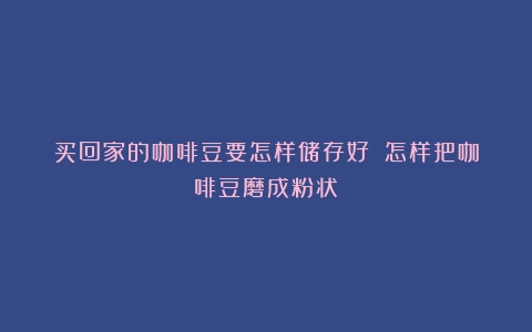 买回家的咖啡豆要怎样储存好？（怎样把咖啡豆磨成粉状）