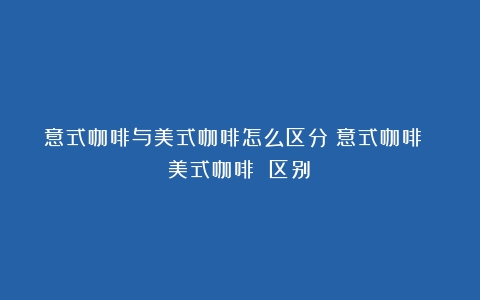 意式咖啡与美式咖啡怎么区分（意式咖啡 美式咖啡 区别）