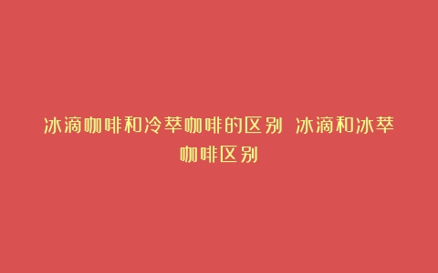 冰滴咖啡和冷萃咖啡的区别？（冰滴和冰萃咖啡区别）