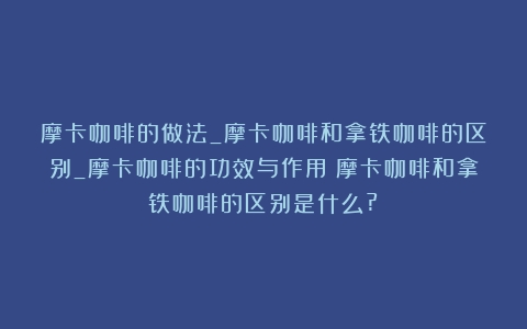 摩卡咖啡的做法_摩卡咖啡和拿铁咖啡的区别_摩卡咖啡的功效与作用（摩卡咖啡和拿铁咖啡的区别是什么?）