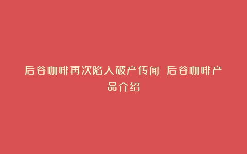 后谷咖啡再次陷入破产传闻！（后谷咖啡产品介绍）