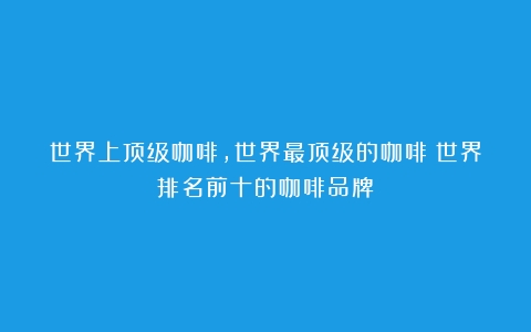 世界上顶级咖啡,世界最顶级的咖啡（世界排名前十的咖啡品牌）