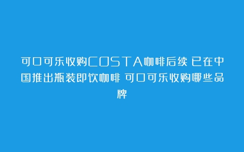 可口可乐收购COSTA咖啡后续：已在中国推出瓶装即饮咖啡（可口可乐收购哪些品牌）