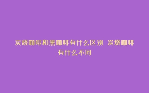 炭烧咖啡和黑咖啡有什么区别？（炭烧咖啡有什么不同）