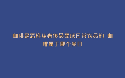 咖啡是怎样从奢侈品变成日常饮品的？（咖啡属于哪个类目）