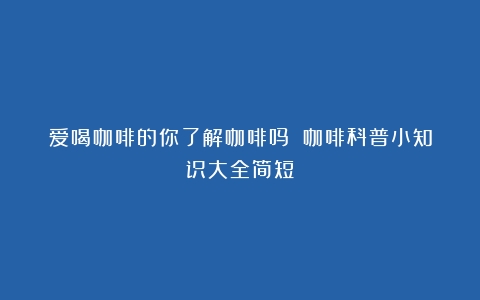 爱喝咖啡的你了解咖啡吗？（咖啡科普小知识大全简短）