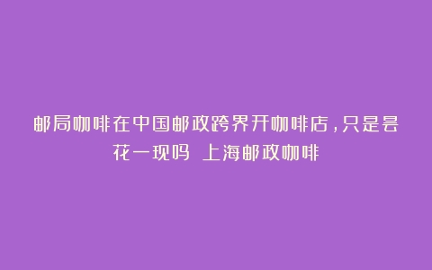 邮局咖啡在中国邮政跨界开咖啡店，只是昙花一现吗？（上海邮政咖啡）