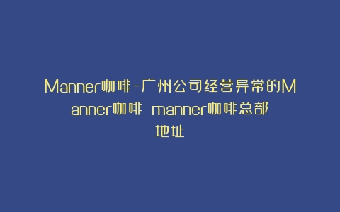 Manner咖啡-广州公司经营异常的Manner咖啡？（manner咖啡总部地址）