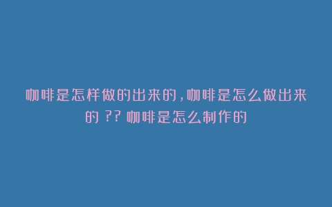 咖啡是怎样做的出来的,咖啡是怎么做出来的？??（咖啡是怎么制作的）