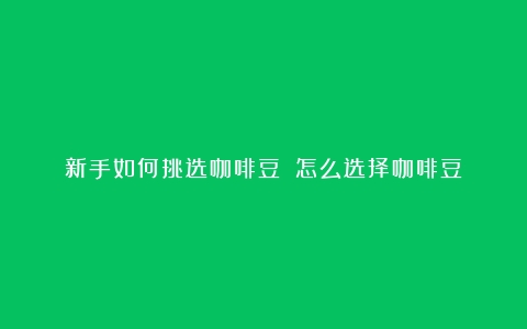 新手如何挑选咖啡豆？（怎么选择咖啡豆）