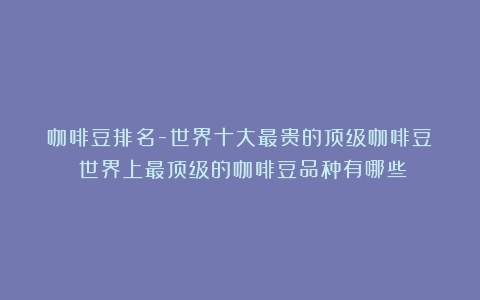 咖啡豆排名-世界十大最贵的顶级咖啡豆！（世界上最顶级的咖啡豆品种有哪些）