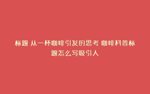 标题：从一杯咖啡引发的思考（咖啡科普标题怎么写吸引人）