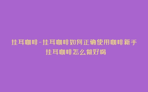 挂耳咖啡-挂耳咖啡如何正确使用咖啡新手？（挂耳咖啡怎么做好喝）