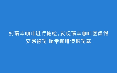 对瑞幸咖啡进行抽检，发现瑞幸咖啡因虚假交易被罚（瑞幸咖啡造假罚款）