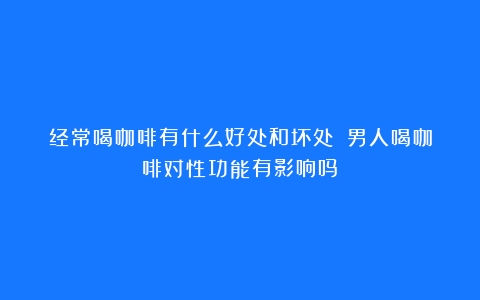 经常喝咖啡有什么好处和坏处？（男人喝咖啡对性功能有影响吗）