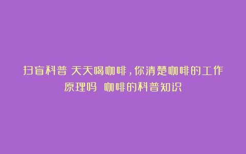 扫盲科普：天天喝咖啡，你清楚咖啡的工作原理吗？（咖啡的科普知识）