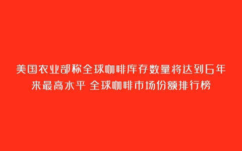 美国农业部称全球咖啡库存数量将达到6年来最高水平（全球咖啡市场份额排行榜）