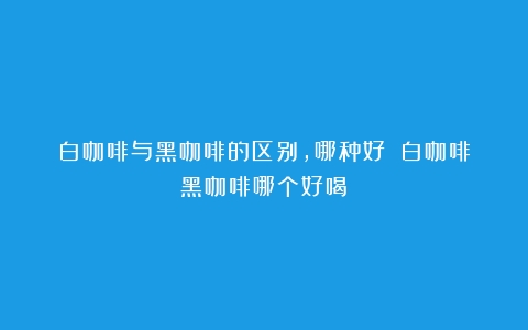 白咖啡与黑咖啡的区别，哪种好？（白咖啡黑咖啡哪个好喝）