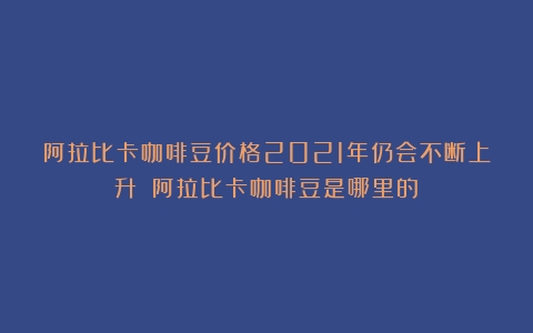 阿拉比卡咖啡豆价格2021年仍会不断上升？（阿拉比卡咖啡豆是哪里的）