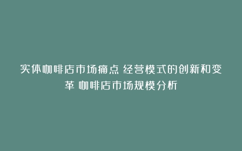 实体咖啡店市场痛点：经营模式的创新和变革（咖啡店市场规模分析）