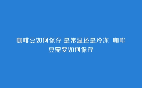 咖啡豆如何保存？是常温还是冷冻？（咖啡豆需要如何保存）