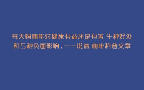 每天喝咖啡对健康有益还是有害？4种好处和5种负面影响，一一说清（咖啡科普文章）