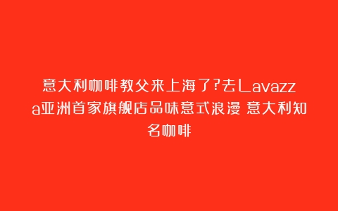 意大利咖啡教父来上海了?去Lavazza亚洲首家旗舰店品味意式浪漫（意大利知名咖啡）