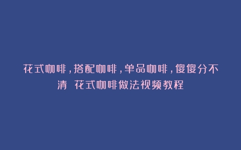 花式咖啡，搭配咖啡，单品咖啡，傻傻分不清？（花式咖啡做法视频教程）