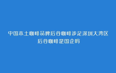 中国本土咖啡品牌后谷咖啡涉足深圳大湾区（后谷咖啡是国企吗）