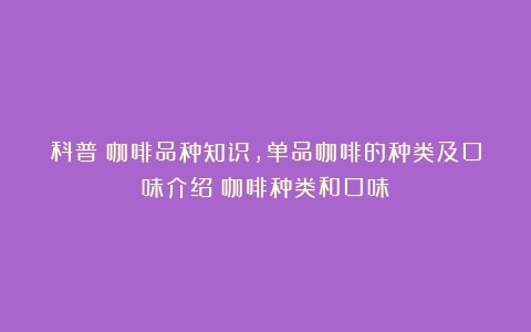 科普｜咖啡品种知识，单品咖啡的种类及口味介绍（咖啡种类和口味）