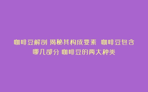 咖啡豆解剖：揭秘其构成要素 咖啡豆包含哪几部分（咖啡豆的两大种类）