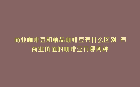 商业咖啡豆和精品咖啡豆有什么区别？（有商业价值的咖啡豆有哪两种）