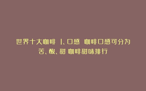 世界十大咖啡 1、口感 咖啡口感可分为苦、酸、甜（咖啡甜味排行）