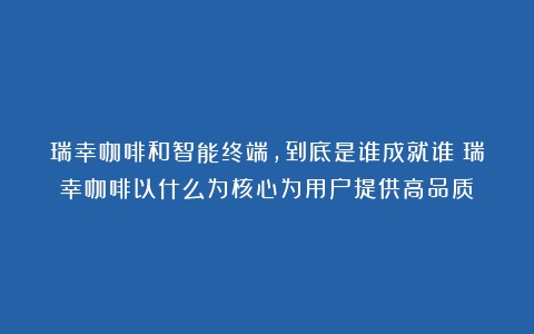 瑞幸咖啡和智能终端，到底是谁成就谁（瑞幸咖啡以什么为核心为用户提供高品质）